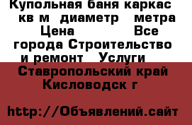 Купольная-баня-каркас 12 кв.м. диаметр 4 метра  › Цена ­ 32 000 - Все города Строительство и ремонт » Услуги   . Ставропольский край,Кисловодск г.